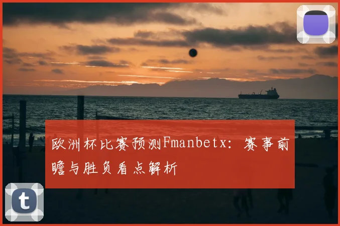 欧洲杯比赛预测Fmanbetx：赛事前瞻与胜负看点解析