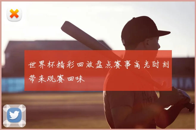 世界杯精彩回放盘点赛事高光时刻带来观赛回味