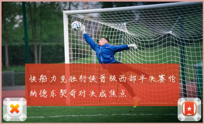 快船力克独行侠晋级西部半决赛伦纳德东契奇对决成焦点