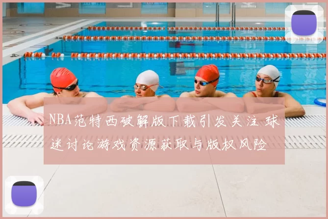 NBA范特西破解版下载引发关注 球迷讨论游戏资源获取与版权风险