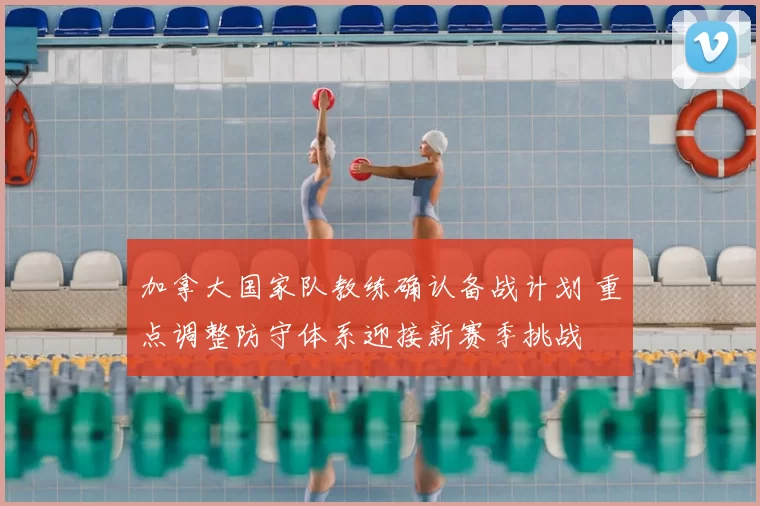 加拿大国家队教练确认备战计划 重点调整防守体系迎接新赛季挑战