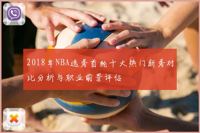 2018年NBA选秀首轮十大热门新秀对比分析与职业前景评估