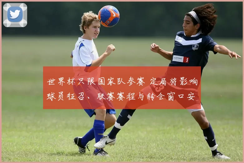 世界杯只限国家队参赛 定局将影响球员征召、联赛赛程与转会窗口安排