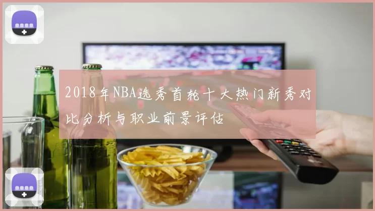 2018年NBA选秀首轮十大热门新秀对比分析与职业前景评估