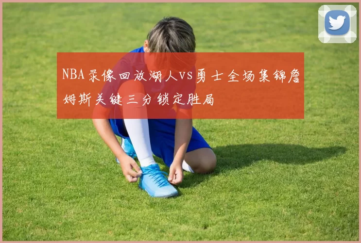 NBA录像回放湖人vs勇士全场集锦詹姆斯关键三分锁定胜局
