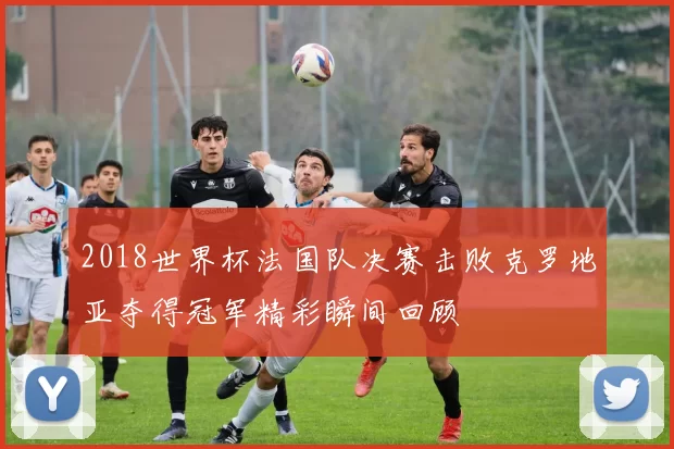 2018世界杯法国队决赛击败克罗地亚夺得冠军精彩瞬间回顾
