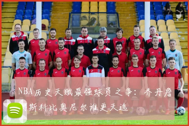 NBA历史天赋最强球员之争：乔丹詹姆斯科比奥尼尔谁更天选