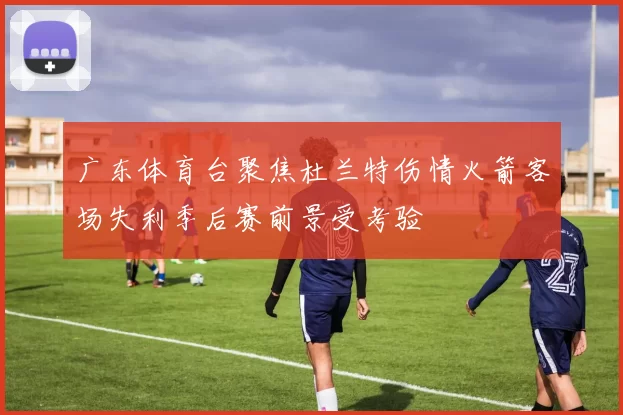 广东体育台聚焦杜兰特伤情火箭客场失利季后赛前景受考验