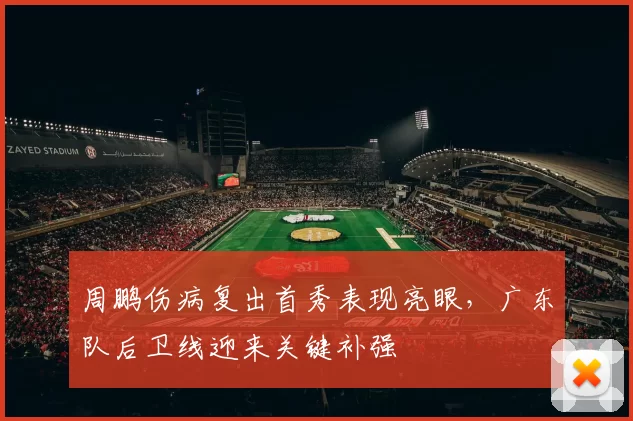 周鹏伤病复出首秀表现亮眼，广东队后卫线迎来关键补强