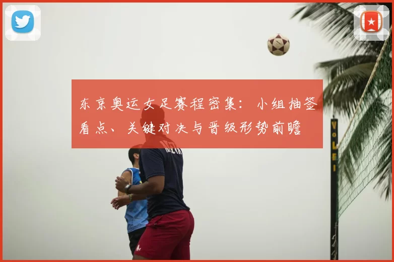 东京奥运女足赛程密集：小组抽签看点、关键对决与晋级形势前瞻