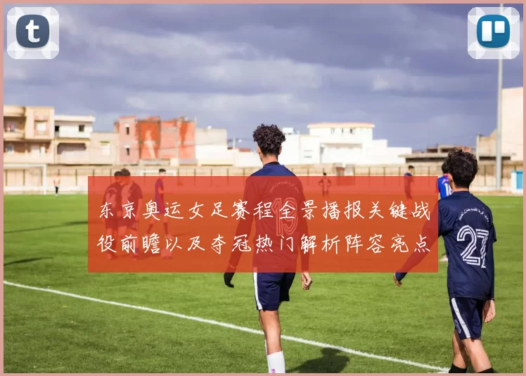 东京奥运女足赛程全景播报关键战役前瞻以及夺冠热门解析阵容亮点