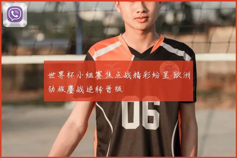 世界杯小组赛焦点战精彩纷呈 欧洲劲旅鏖战逆转晋级