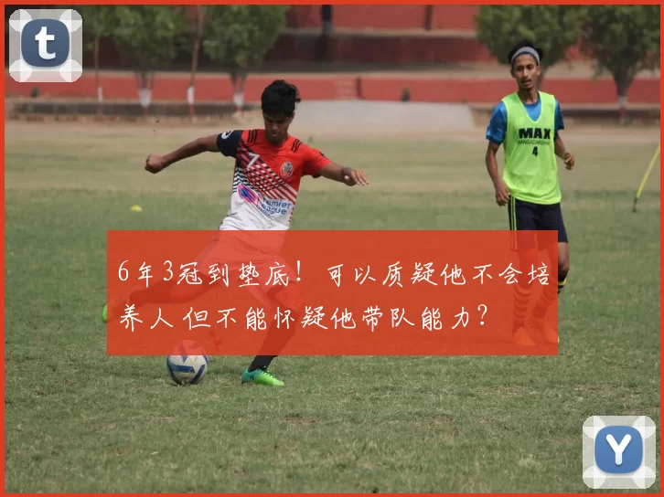 6年3冠到垫底！可以质疑他不会培养人 但不能怀疑他带队能力？