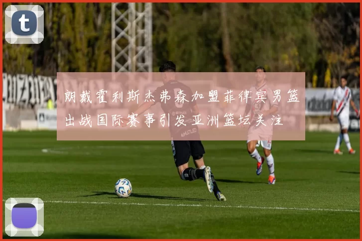 朗戴霍利斯杰弗森加盟菲律宾男篮出战国际赛事引发亚洲篮坛关注