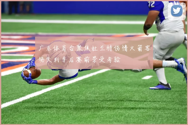 广东体育台聚焦杜兰特伤情火箭客场失利季后赛前景受考验