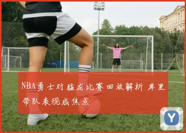 NBA勇士对猛龙比赛回放解析 库里带队表现成焦点