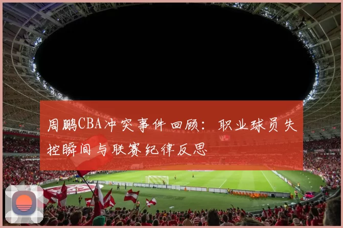 周鹏CBA冲突事件回顾：职业球员失控瞬间与联赛纪律反思