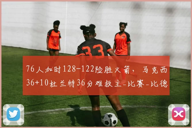 76人加时128-122险胜火箭，马克西36+10杜兰特36分难救主_比赛_比德_命中