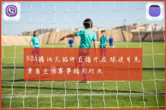 NBA腾讯无插件直播开启 球迷可免费看全场赛事精彩对决