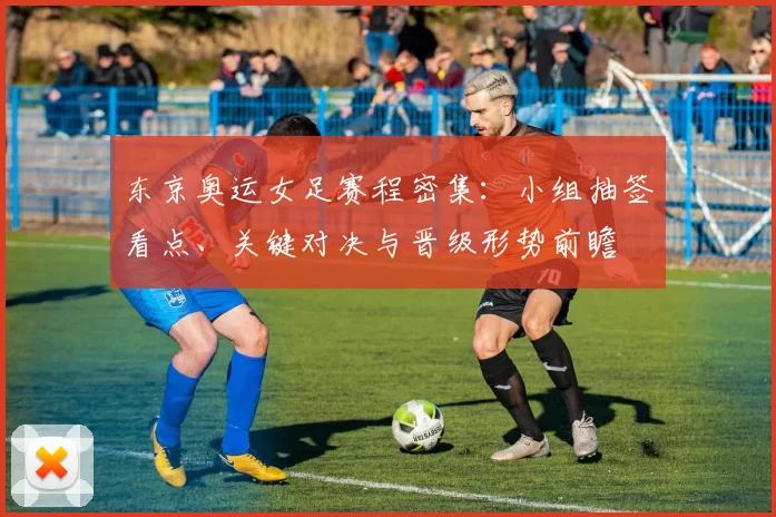 东京奥运女足赛程密集：小组抽签看点、关键对决与晋级形势前瞻