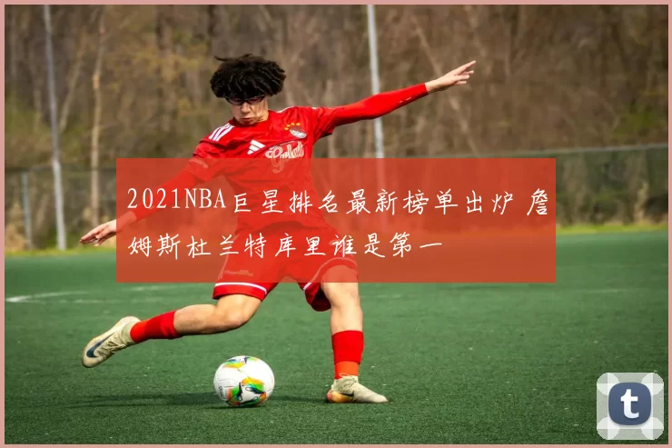 2021NBA巨星排名最新榜单出炉 詹姆斯杜兰特库里谁是第一