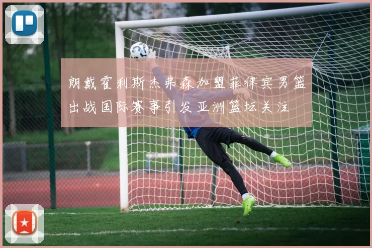 朗戴霍利斯杰弗森加盟菲律宾男篮出战国际赛事引发亚洲篮坛关注