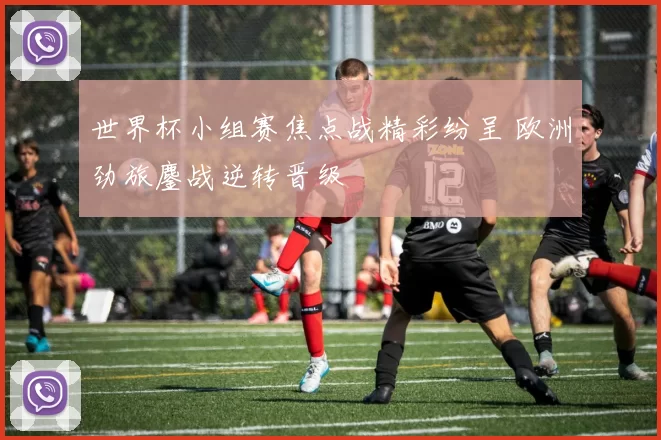 世界杯小组赛焦点战精彩纷呈 欧洲劲旅鏖战逆转晋级