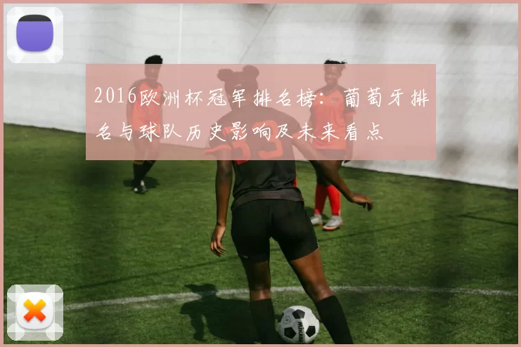 2016欧洲杯冠军排名榜：葡萄牙排名与球队历史影响及未来看点