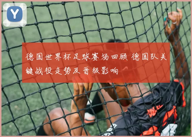 德国世界杯足球赛场回顾 德国队关键战役走势及晋级影响