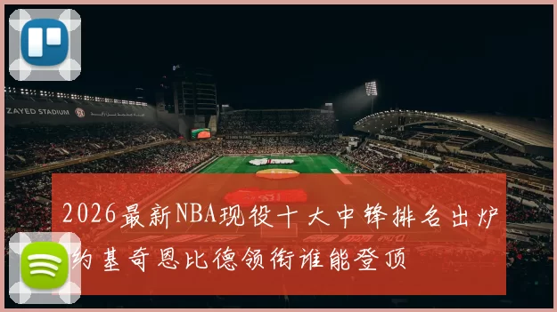 2026最新NBA现役十大中锋排名出炉 约基奇恩比德领衔谁能登顶