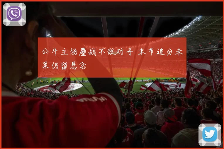 公牛主场鏖战不敌对手 末节追分未果仍留悬念