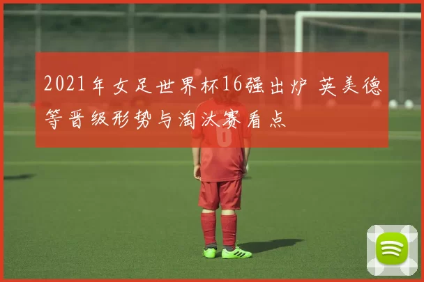2021年女足世界杯16强出炉 英美德等晋级形势与淘汰赛看点
