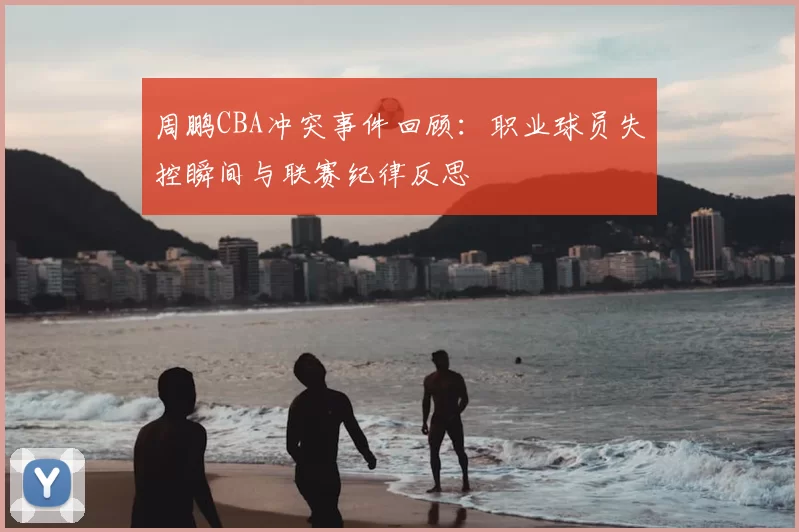 周鹏CBA冲突事件回顾：职业球员失控瞬间与联赛纪律反思