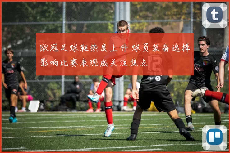 欧冠足球鞋热度上升 球员装备选择影响比赛表现成关注焦点