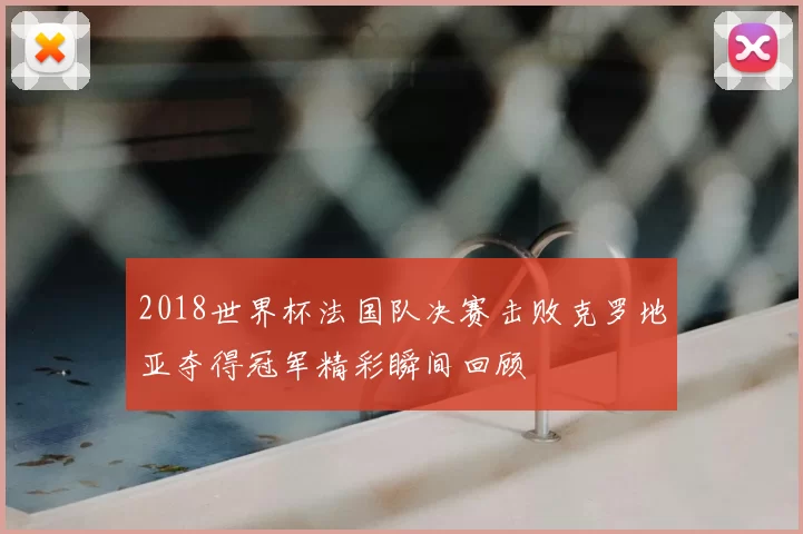 2018世界杯法国队决赛击败克罗地亚夺得冠军精彩瞬间回顾