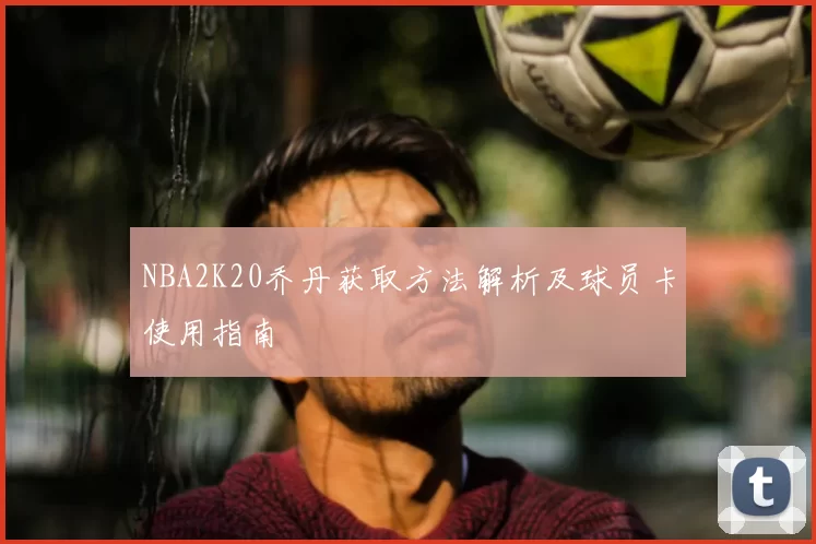 NBA2K20乔丹获取方法解析及球员卡使用指南