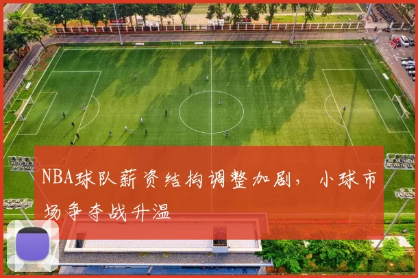 NBA球队薪资结构调整加剧，小球市场争夺战升温