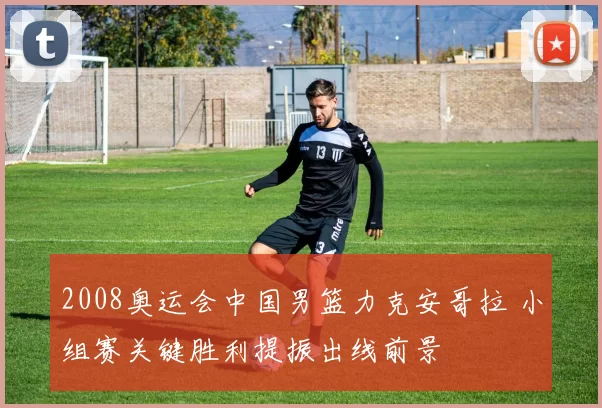 2008奥运会中国男篮力克安哥拉 小组赛关键胜利提振出线前景