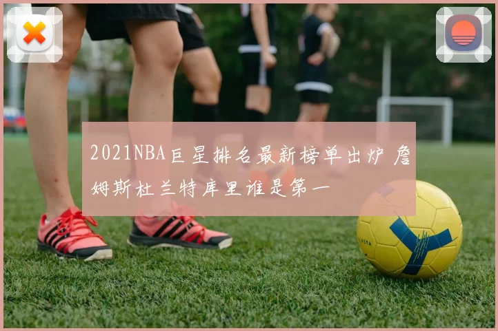 2021NBA巨星排名最新榜单出炉 詹姆斯杜兰特库里谁是第一