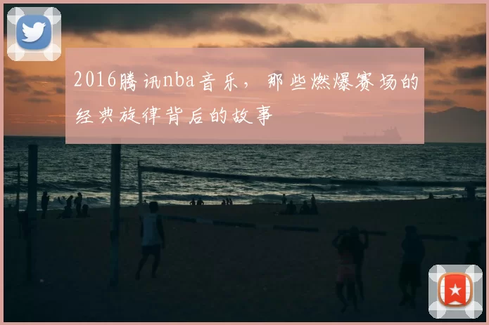 2016腾讯nba音乐,那些燃爆赛场的经典旋律背后的故事