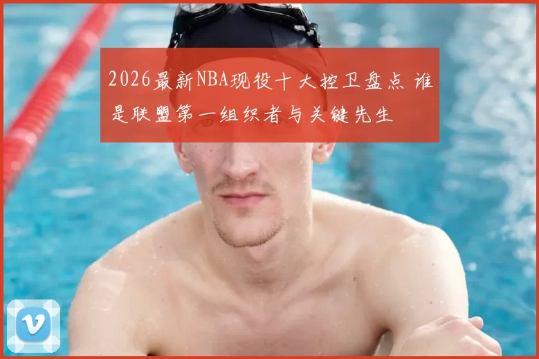2026最新NBA现役十大控卫盘点 谁是联盟第一组织者与关键先生
