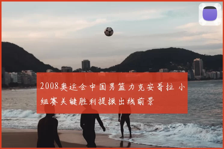 2008奥运会中国男篮力克安哥拉 小组赛关键胜利提振出线前景