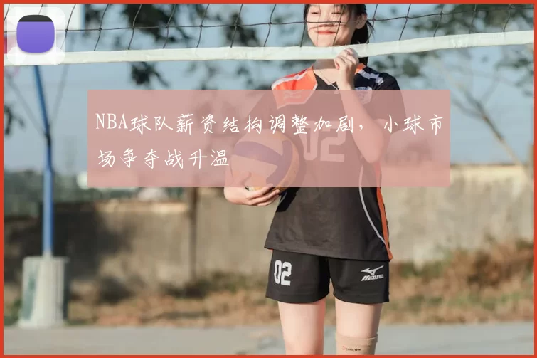 NBA球队薪资结构调整加剧，小球市场争夺战升温
