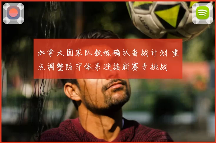 加拿大国家队教练确认备战计划 重点调整防守体系迎接新赛季挑战